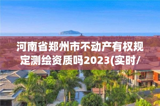 河南省郑州市不动产有权规定测绘资质吗2023(实时/更新中)