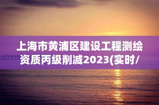 上海市黄浦区建设工程测绘资质丙级削减2023(实时/更新中)