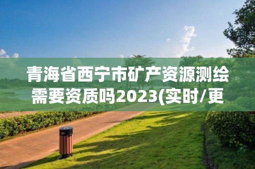 青海省西宁市矿产资源测绘需要资质吗2023(实时/更新中)