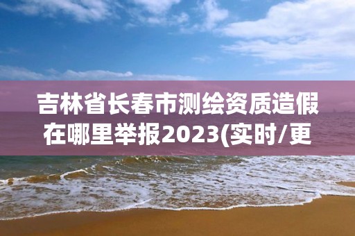 吉林省长春市测绘资质造假在哪里举报2023(实时/更新中)