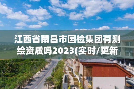 江西省南昌市国检集团有测绘资质吗2023(实时/更新中)