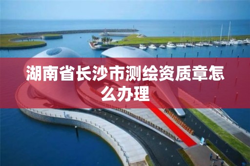 湖南省长沙市测绘资质章怎么办理