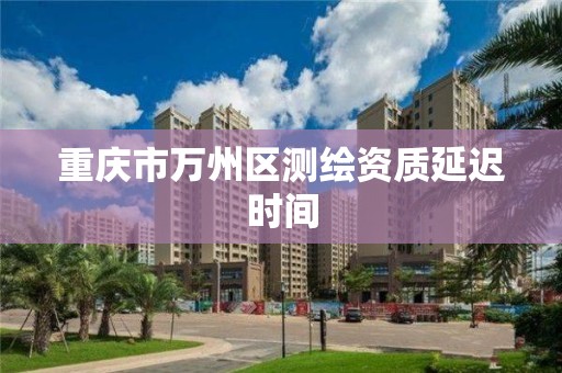 重庆市万州区测绘资质延迟时间