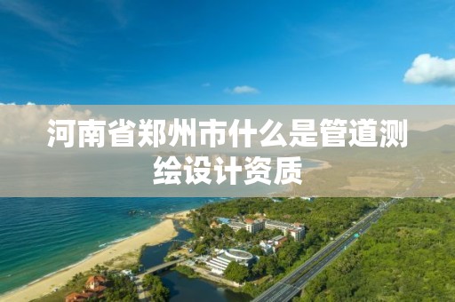 河南省郑州市什么是管道测绘设计资质