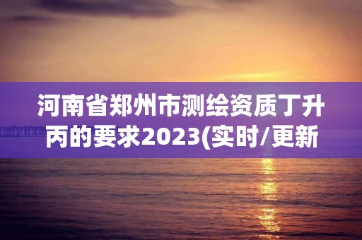 河南省郑州市测绘资质丁升丙的要求2023(实时/更新中)