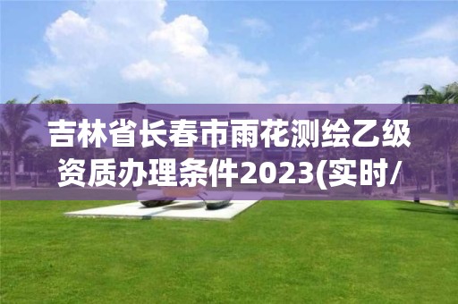 吉林省长春市雨花测绘乙级资质办理条件2023(实时/更新中)