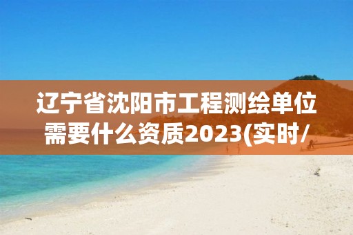 辽宁省沈阳市工程测绘单位需要什么资质2023(实时/更新中)