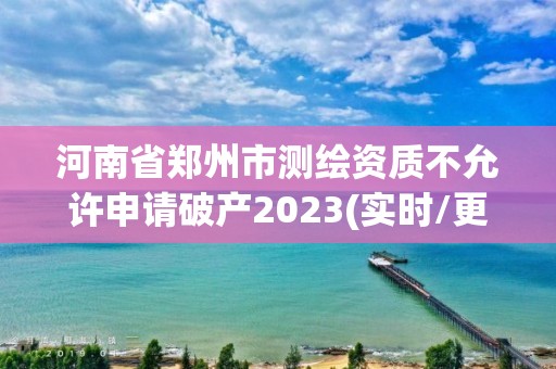 河南省郑州市测绘资质不允许申请破产2023(实时/更新中)