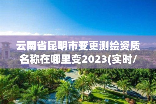 云南省昆明市变更测绘资质名称在哪里变2023(实时/更新中)