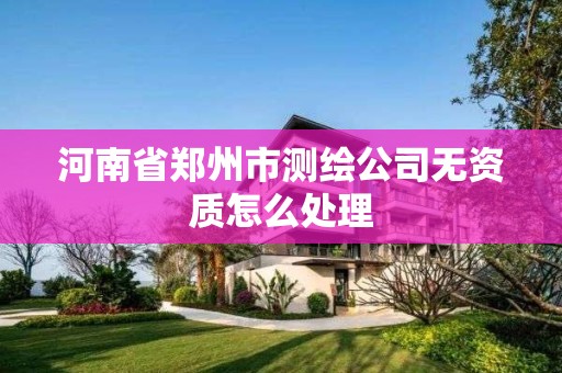 河南省郑州市测绘公司无资质怎么处理