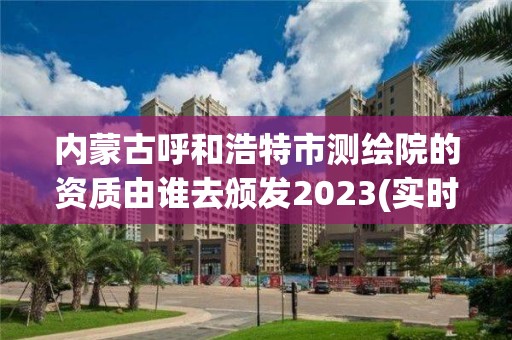 内蒙古呼和浩特市测绘院的资质由谁去颁发2023(实时/更新中)