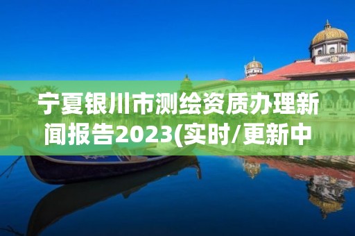 宁夏银川市测绘资质办理新闻报告2023(实时/更新中)