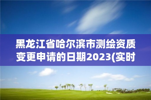 黑龙江省哈尔滨市测绘资质变更申请的日期2023(实时/更新中)