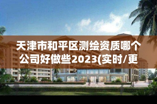 天津市和平区测绘资质哪个公司好做些2023(实时/更新中)