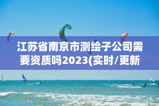 江苏省南京市测绘子公司需要资质吗2023(实时/更新中)