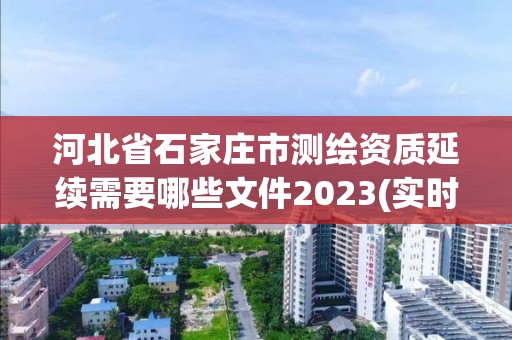 河北省石家庄市测绘资质延续需要哪些文件2023(实时/更新中)