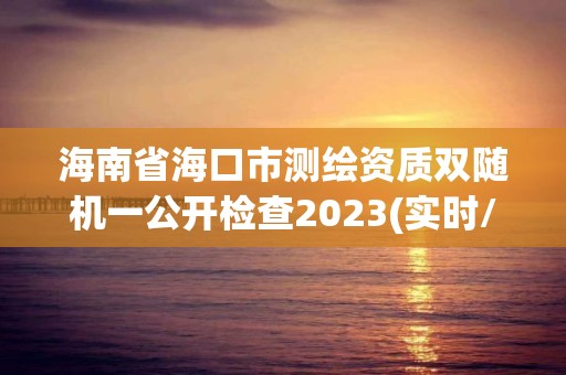 海南省海口市测绘资质双随机一公开检查2023(实时/更新中)