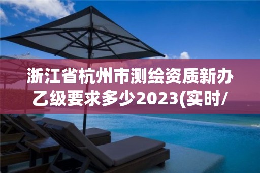 浙江省杭州市测绘资质新办乙级要求多少2023(实时/更新中)