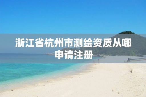 浙江省杭州市测绘资质从哪申请注册