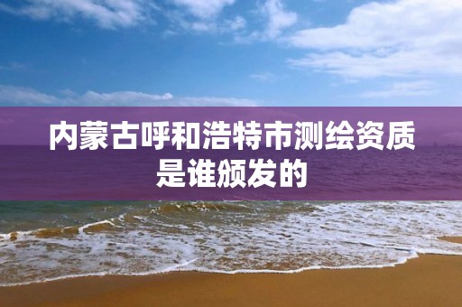 内蒙古呼和浩特市测绘资质是谁颁发的