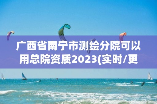 广西省南宁市测绘分院可以用总院资质2023(实时/更新中)