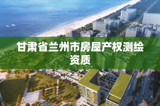 甘肃省兰州市房屋产权测绘资质