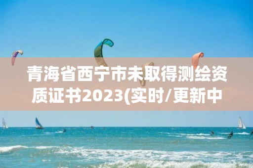 青海省西宁市未取得测绘资质证书2023(实时/更新中)