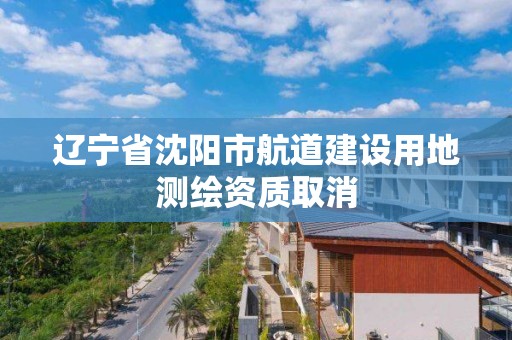 辽宁省沈阳市航道建设用地测绘资质取消