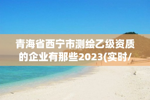 青海省西宁市测绘乙级资质的企业有那些2023(实时/更新中)