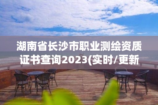 湖南省长沙市职业测绘资质证书查询2023(实时/更新中)