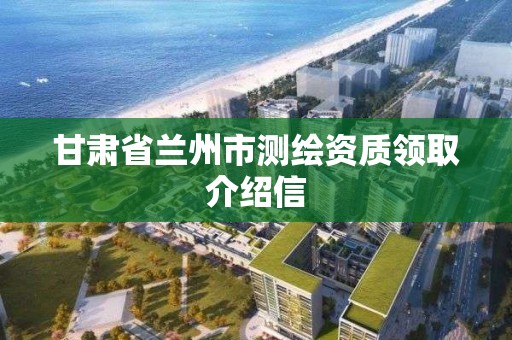 甘肃省兰州市测绘资质领取介绍信