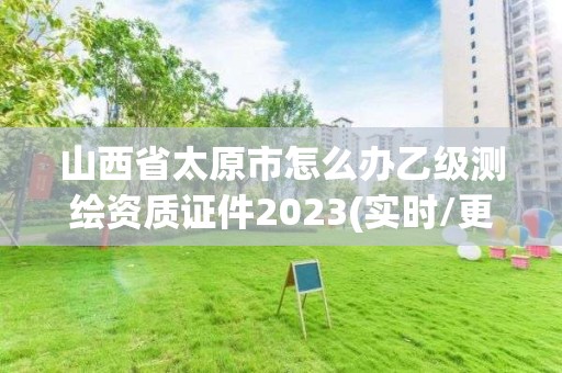 山西省太原市怎么办乙级测绘资质证件2023(实时/更新中)