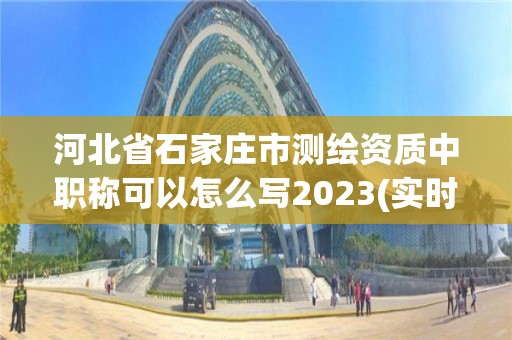 河北省石家庄市测绘资质中职称可以怎么写2023(实时/更新中)