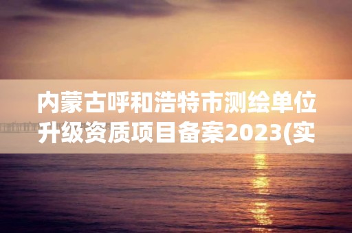 内蒙古呼和浩特市测绘单位升级资质项目备案2023(实时/更新中)