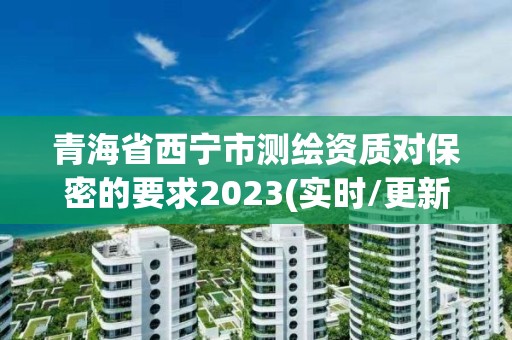 青海省西宁市测绘资质对保密的要求2023(实时/更新中)