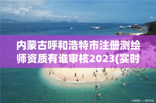 内蒙古呼和浩特市注册测绘师资质有谁审核2023(实时/更新中)