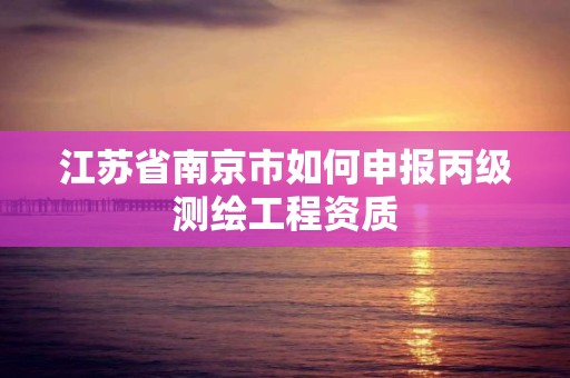 江苏省南京市如何申报丙级测绘工程资质