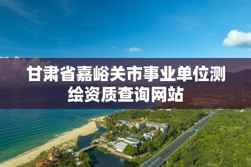 甘肃省嘉峪关市事业单位测绘资质查询网站