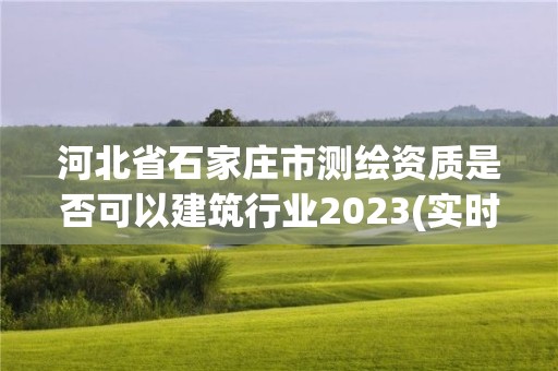 河北省石家庄市测绘资质是否可以建筑行业2023(实时/更新中)