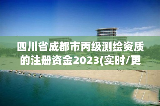 四川省成都市丙级测绘资质的注册资金2023(实时/更新中)