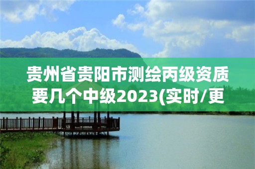 贵州省贵阳市测绘丙级资质要几个中级2023(实时/更新中)