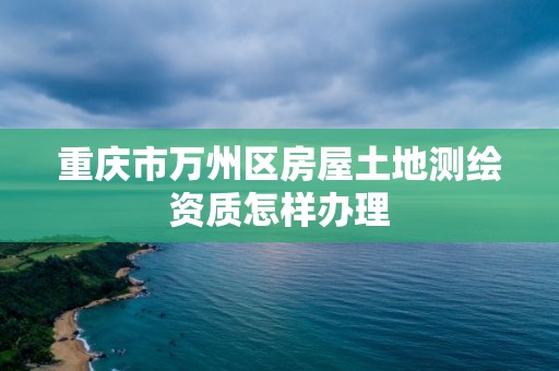 重庆市万州区房屋土地测绘资质怎样办理