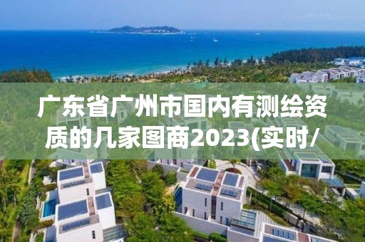 广东省广州市国内有测绘资质的几家图商2023(实时/更新中)