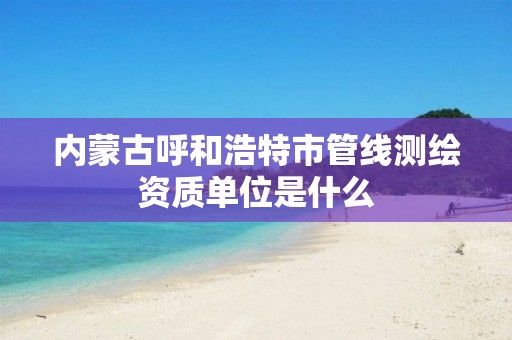 内蒙古呼和浩特市管线测绘资质单位是什么