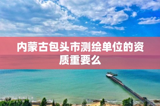 内蒙古包头市测绘单位的资质重要么