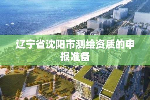 辽宁省沈阳市测绘资质的申报准备