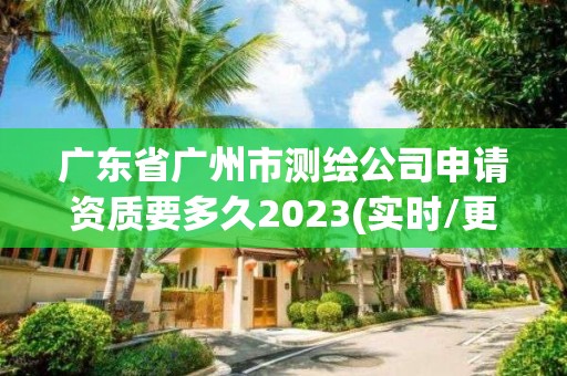 广东省广州市测绘公司申请资质要多久2023(实时/更新中)