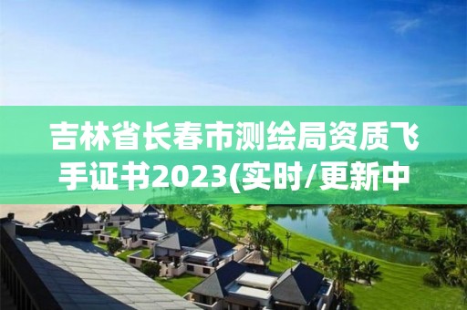 吉林省长春市测绘局资质飞手证书2023(实时/更新中)