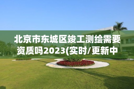 北京市东城区竣工测绘需要资质吗2023(实时/更新中)