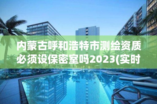 内蒙古呼和浩特市测绘资质必须设保密室吗2023(实时/更新中)